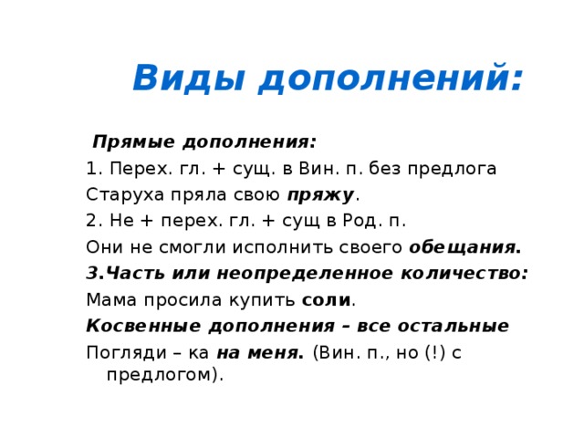 Виды дополнений:  Прямые дополнения: 1. Перех. гл. + сущ. в Вин. п. без предлога Старуха пряла свою пряжу . 2. Не + перех. гл. + сущ в Род. п. Они не смогли исполнить своего обещания. 3.Часть или неопределенное количество: Мама просила купить соли . Косвенные дополнения – все остальные Погляди – ка на меня. (Вин. п., но (!) с предлогом).