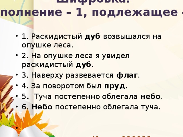 Шифровка.  Дополнение – 1, подлежащее – 0. 1. Раскидистый  дуб  возвышался на опушке леса. 2. На опушке леса я увидел раскидистый  дуб . 3. Наверху развевается  флаг . 4. За поворотом был  пруд . 5 .  Туча постепенно облегала  небо . 6.  Небо  постепенно облегала туча.   Ключ: 010011