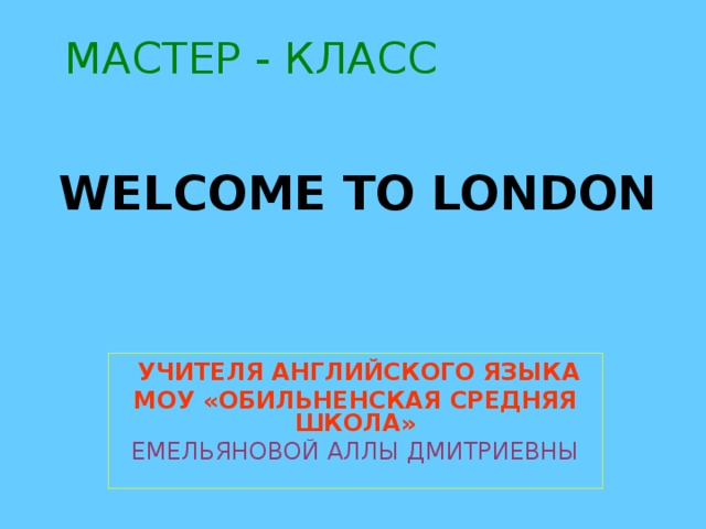 МАСТЕР - КЛАСС  WELCOME TO LONDON  УЧИТЕЛЯ АНГЛИЙСКОГО ЯЗЫКА МОУ «ОБИЛЬНЕНСКАЯ СРЕДНЯЯ ШКОЛА» ЕМЕЛЬЯНОВОЙ АЛЛЫ ДМИТРИЕВНЫ