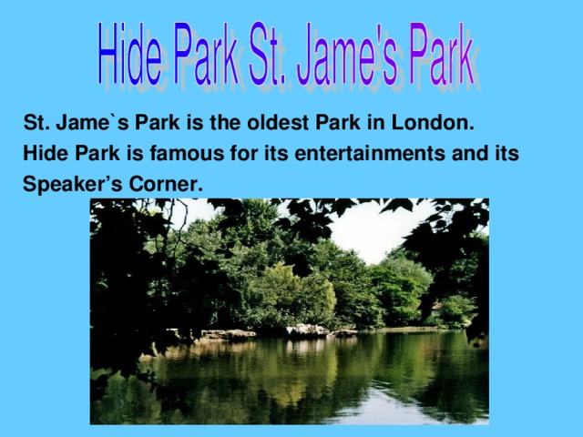 St. Jame`s Park is the oldest Park in London.  Hide Park is famous for its entertainments and its  Speaker’s Corner.