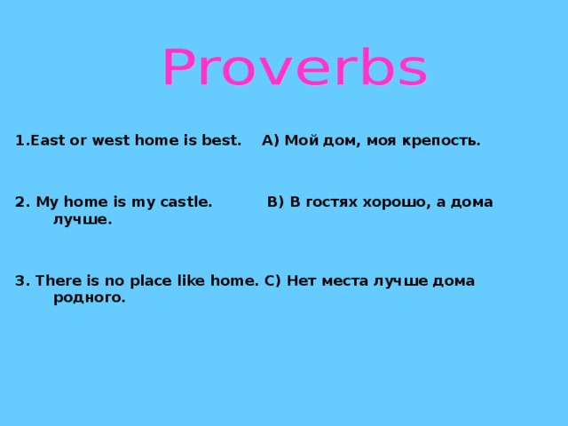 1. East or west home is best. A) Мой дом, моя крепость.   2. My home is my castle. B) В гостях хорошо, а дома  лучше.   3. There is no place like home. C) Нет места лучше дома родного.