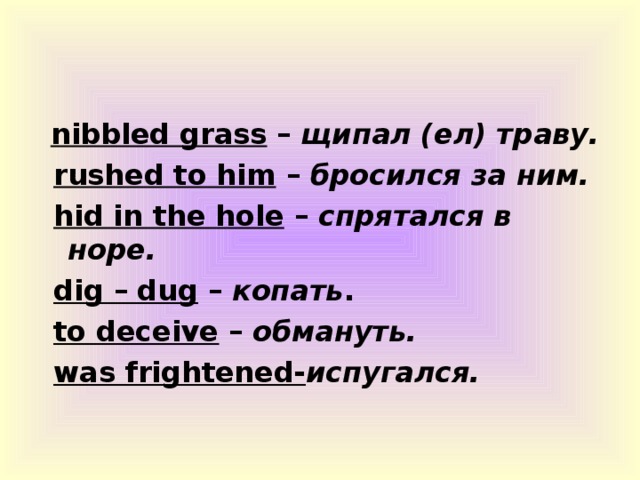 nibbled grass – щипал (ел) траву.  rushed to him – бросился за ним.  hid in the hole – спрятался в норе.  dig – dug – копать .  to deceive – обмануть.  was frightened- испугался.