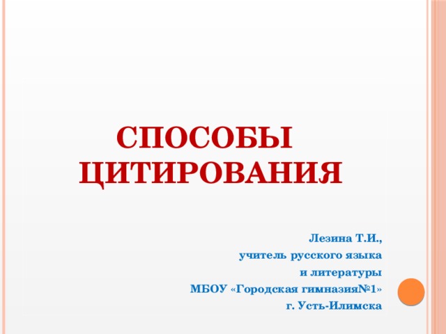 СПОСОБЫ ЦИТИРОВАНИЯ   Лезина Т.И., учитель русского языка  и литературы  МБОУ «Городская гимназия№1» г. Усть-Илимска