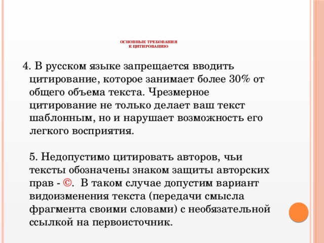 ОСНОВНЫЕ ТРЕБОВАНИЯ  К ЦИТИРОВАНИЮ  4. В русском языке запрещается вводить цитирование, которое занимает более 30% от общего объема текста. Чрезмерное цитирование не только делает ваш текст шаблонным, но и нарушает возможность его легкого восприятия.   5. Недопустимо цитировать авторов, чьи тексты обозначены знаком защиты авторских прав - © . В таком случае допустим вариант видоизменения текста (передачи смысла фрагмента своими словами) с необязательной ссылкой на первоисточник.