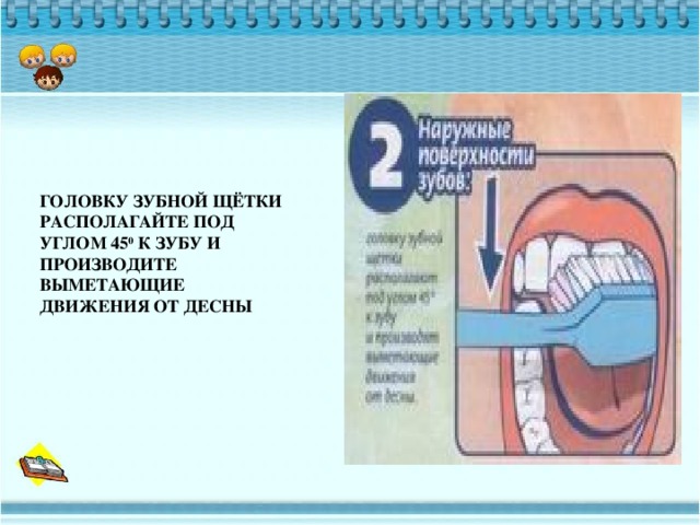 ГОЛОВКУ ЗУБНОЙ ЩЁТКИ РАСПОЛАГАЙТЕ ПОД УГЛОМ 45 0 К ЗУБУ И ПРОИЗВОДИТЕ ВЫМЕТАЮЩИЕ ДВИЖЕНИЯ ОТ ДЕСНЫ