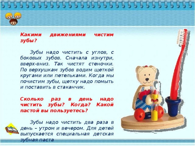 Какими движениями чистим зубы?   Зубы надо чистить с углов, с боковых зубов. Сначала изнутри, вверх-вниз. Так чистят стеночки. По верхушкам зубов водим щеткой кругами или петельками. Когда мы почистим зубы, щетку надо помыть и поставить в стаканчик.  Сколько раз в день надо чистить зубы? Когда? Какой пастой вы пользуетесь?   Зубы надо чистить два раза в день – утром и вечером. Для детей выпускается специальная детская зубная паста