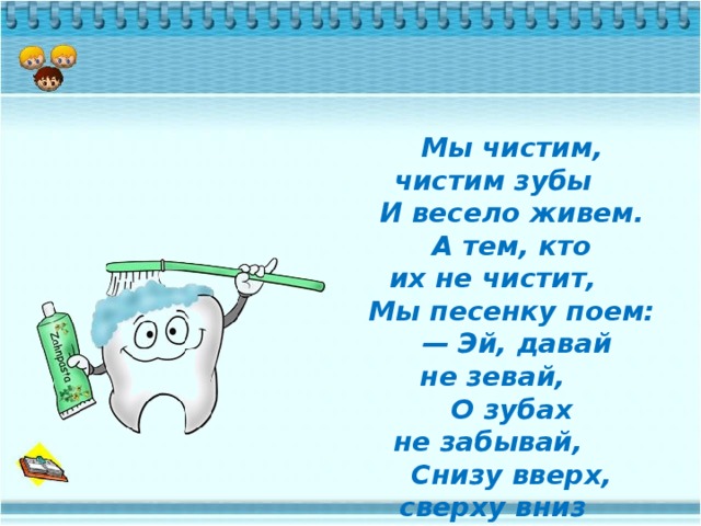 Мы чистим, чистим зубы      И весело живем.      А тем, кто их не чистит,      Мы песенку поем:       — Эй, давай не зевай,      О зубах не забывай,      Снизу вверх, сверху вниз      Чистить зубы не ленись.