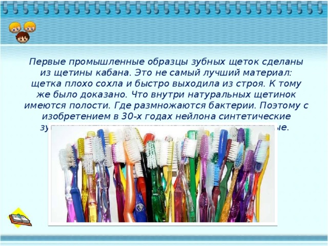 Первые промышленные образцы зубных щеток сделаны из щетины кабана. Это не самый лучший материал: щетка плохо сохла и быстро выходила из строя. К тому же было доказано. Что внутри натуральных щетинок имеются полости. Где размножаются бактерии. Поэтому с изобретением в 30-х годах нейлона синтетические зубные щетки вытеснили из обихода натуральные.