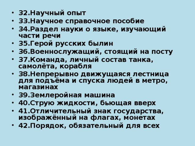 32.Научный опыт 33.Научное справочное пособие 34.Раздел науки о языке, изучающий части речи 35.Герой русских былин 36.Военнослужащий, стоящий на посту 37.Команда, личный состав танка, самолёта, корабля 38.Непрерывно движущаяся лестница для подъёма и спуска людей в метро, магазинах 39.Землеройная машина 40.Струю жидкости, бьющая вверх 41.Отличительный знак государства, изображённый на флагах, монетах 42.Порядок, обязательный для всех