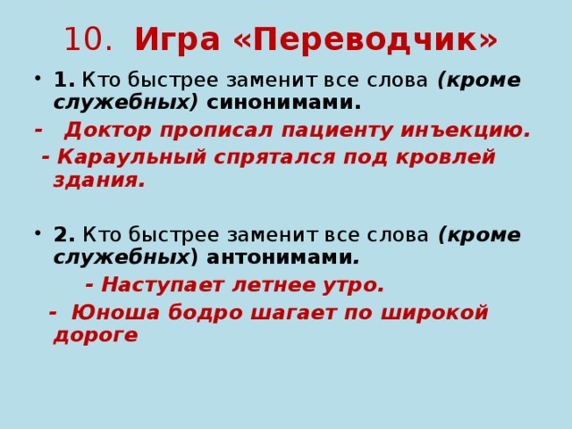 10. Игра «Переводчик» 1. Кто быстрее заменит все слова (кроме служебных) синонимами. - Доктор прописал пациенту инъекцию.  - Караульный спрятался под кровлей здания.   2. Кто быстрее заменит все слова (кроме служебных ) антонимами .  - Наступает летнее утро.  - Юноша бодро шагает по широкой дороге  