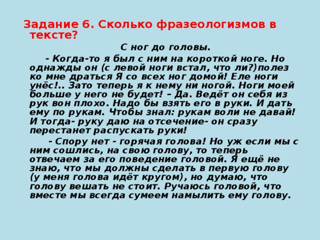 Задание 6. Сколько фразеологизмов в тексте?  С ног до головы.  - Когда-то я был с ним на короткой ноге. Но однажды он (с левой ноги встал, что ли?)полез ко мне драться Я со всех ног домой! Еле ноги унёс!.. Зато теперь я к нему ни ногой. Ноги моей больше у него не будет! – Да. Ведёт он себя из рук вон плохо. Надо бы взять его в руки. И дать ему по рукам. Чтобы знал: рукам воли не давай! И тогда- руку даю на отсечение- он сразу перестанет распускать руки!  - Спору нет - горячая голова! Но уж если мы с ним сошлись, на свою голову, то теперь отвечаем за его поведение головой. Я ещё не знаю, что мы должны сделать в первую голову (у меня голова идёт кругом), но думаю, что голову вешать не стоит. Ручаюсь головой, что вместе мы всегда сумеем намылить ему голову.