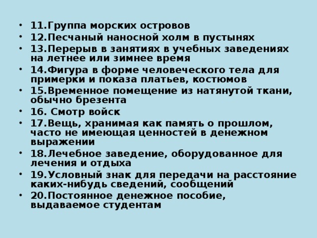 11.Группа морских островов 12.Песчаный наносной холм в пустынях 13.Перерыв в занятиях в учебных заведениях на летнее или зимнее время 14.Фигура в форме человеческого тела для примерки и показа платьев, костюмов 15.Временное помещение из натянутой ткани, обычно брезента 16. Смотр войск 17.Вещь, хранимая как память о прошлом, часто не имеющая ценностей в денежном выражении 18.Лечебное заведение, оборудованное для лечения и отдыха 19.Условный знак для передачи на расстояние каких-нибудь сведений, сообщений 20.Постоянное денежное пособие, выдаваемое студентам