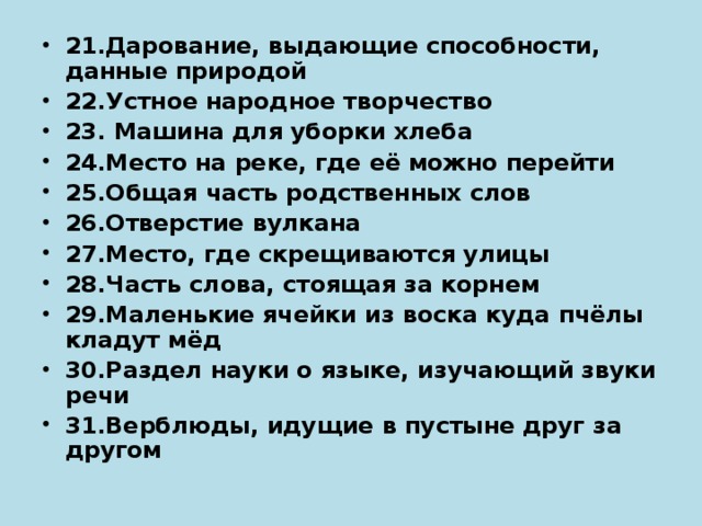 21.Дарование, выдающие способности, данные природой 22.Устное народное творчество 23. Машина для уборки хлеба 24.Место на реке, где её можно перейти 25.Общая часть родственных слов 26.Отверстие вулкана 27.Место, где скрещиваются улицы 28.Часть слова, стоящая за корнем 29.Маленькие ячейки из воска куда пчёлы кладут мёд 30.Раздел науки о языке, изучающий звуки речи 31.Верблюды, идущие в пустыне друг за другом