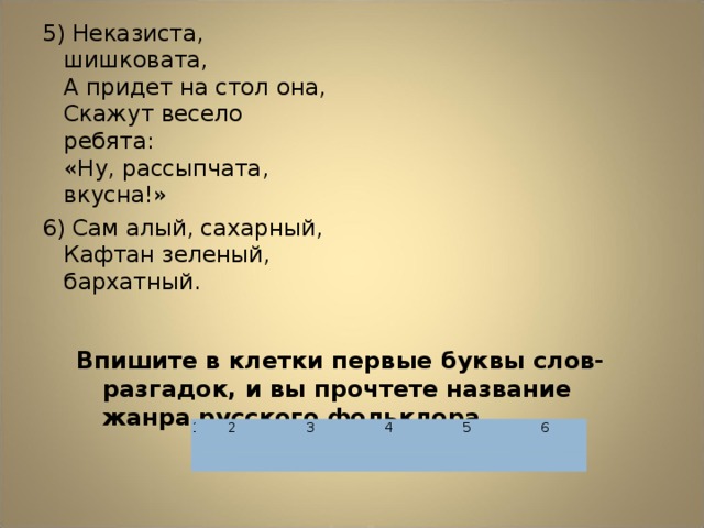 5) Неказиста, шишковата,  А придет на стол она,  Скажут весело ребята:  «Ну, рассыпчата, вкусна!» 6) Сам алый, сахарный,  Кафтан зеленый, бархатный. Впишите в клетки первые буквы слов-разгадок, и вы прочтете название жанра русского фольклора.  1   2 3   4   5     6  