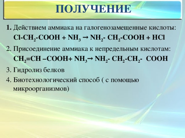 получение 1. Действием аммиака на галогенозамещенные кислоты:  Cl-CH 2 -COOH + NH 3 → NH 2 - CH 2 -COOH + HCl 2. Присоединение аммиака к непредельным кислотам:  СН 2 =СН –СООН+ NH 3 → NH 2 - CH 2 -СН 2 - COOH 3. Гидролиз белков 4. Биотехнологический способ ( с помощью микроорганизмов)