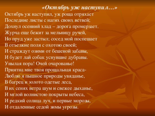   «Октябрь уж наступил…» Октябрь уж наступил, уж роща отряхает Последние листы с нагих своих ветвей; Дохнул осенний хлад – дорога промерзает. Журча еще бежит за мельницу ручей, Но пруд уже застыл; сосед мой поспешает В отъезжие поля с охотою своей; И страждут озими от бешеной забавы, И будет лай собак уснувшие дубравы. Унылая пора! Очей очарованье! Приятна мне твоя прощальная краса- Люблю я пышное природы увяданье, В багрец и золото одетые леса, В их сенях ветра шум и свежее дыханье, И мглой волнистою покрыты небеса, И редкий солнца луч, и первые морозы, И отдаленные седой зимы угрозы.