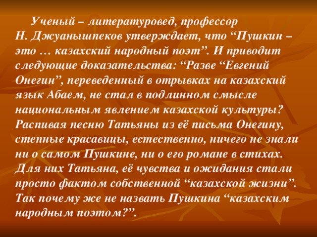Ученый – литературовед, профессор Н. Джуанышпеков утверждает, что “Пушкин – это … казахский народный поэт”. И приводит следующие доказательства: “Разве “Евгений Онегин”, переведенный в отрывках на казахский язык Абаем, не стал в подлинном смысле национальным явлением казахской культуры? Распивая песню Татьяны из её письма Онегину, степные красавицы, естественно, ничего не знали ни о самом Пушкине, ни о его романе в стихах. Для них Татьяна, её чувства и ожидания стали просто фактом собственной “казахской жизни”. Так почему же не назвать Пушкина “казахским народным поэтом?”.