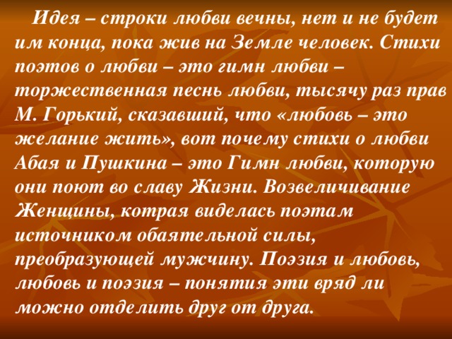 Идея – строки любви вечны, нет и не будет им конца, пока жив на Земле человек. Стихи поэтов о любви – это гимн любви – торжественная песнь любви, тысячу раз прав М. Горький, сказавший, что «любовь – это желание жить», вот почему стихи о любви Абая и Пушкина – это Гимн любви, которую они поют во славу Жизни. Возвеличивание Женщины, котрая виделась поэтам источником обаятельной силы, преобразующей мужчину. Поэзия и любовь, любовь и поэзия – понятия эти вряд ли можно отделить друг от друга.