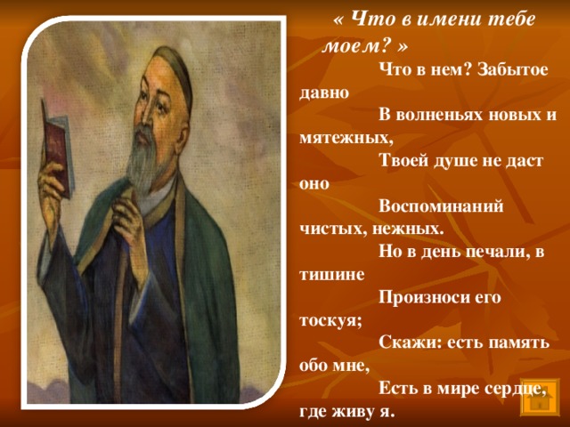 Что в нем? Забытое давно В волненьях новых и мятежных, Твоей душе не даст оно Воспоминаний чистых, нежных. Но в день печали, в тишине Произноси его тоскуя; Скажи: есть память обо мне, Есть в мире сердце, где живу я. « Что в имени тебе моем? »