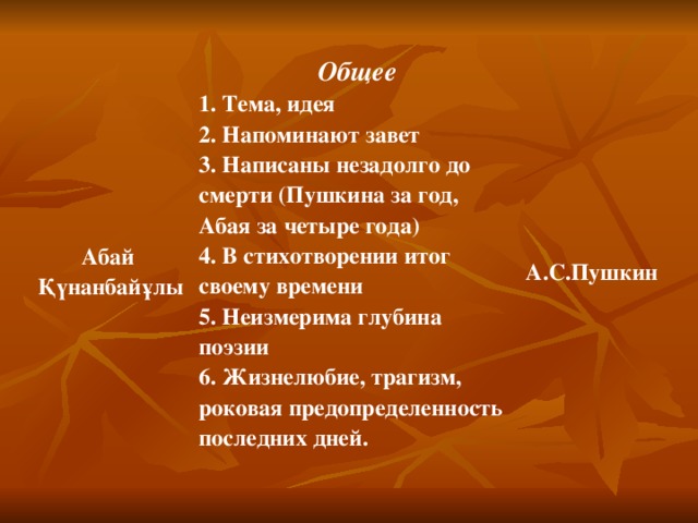 Абай Қүнанбайұлы Общее 1. Тема, идея 2. Напоминают завет 3. Написаны незадолго до смерти (Пушкина за год, Абая за четыре года) 4. В стихотворении итог своему времени 5. Неизмерима глубина поэзии 6. Жизнелюбие, трагизм, роковая предопределенность последних дней. А.С. Пушкин