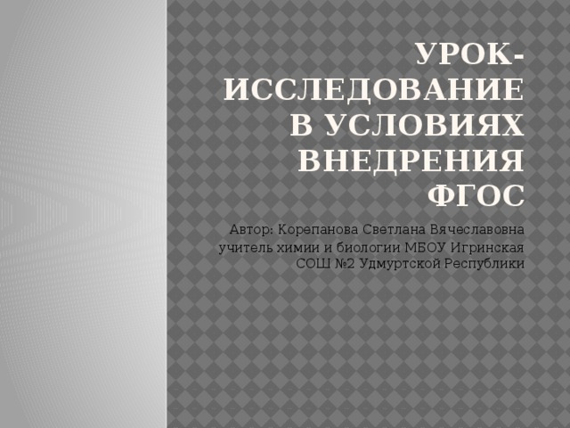 Урок-исследование в условиях внедрения ФГОС Автор: Корепанова Светлана Вячеславовна учитель химии и биологии МБОУ Игринская СОШ №2 Удмуртской Республики