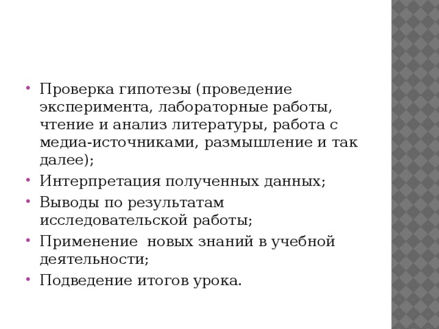 Проверка гипотезы (проведение эксперимента, лабораторные работы, чтение и анализ литературы, работа с медиа-источниками, размышление и так далее); Интерпретация полученных данных; Выводы по результатам исследовательской работы; Применение новых знаний в учебной деятельности; Подведение итогов урока.