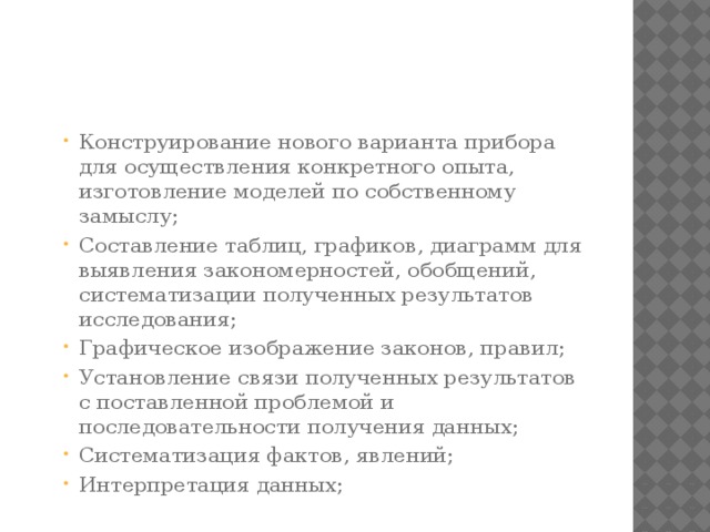 Конструирование нового варианта прибора для осуществления конкретного опыта, изготовление моделей по собственному замыслу; Составление таблиц, графиков, диаграмм для выявления закономерностей, обобщений, систематизации полученных результатов исследования; Графическое изображение законов, правил; Установление связи полученных результатов с поставленной проблемой и последовательности получения данных; Систематизация фактов, явлений; Интерпретация данных; Конструирование нового варианта прибора для осуществления конкретного опыта, изготовление моделей по собственному замыслу; Составление таблиц, графиков, диаграмм для выявления закономерностей, обобщений, систематизации полученных результатов исследования; Графическое изображение законов, правил; Установление связи полученных результатов с поставленной проблемой и последовательности получения данных; Систематизация фактов, явлений; Интерпретация данных;