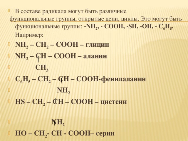 В составе радикала могут быть различные  функциональные группы, открытые цепи, циклы. Это могут быть функциональные группы: -NH 2 , - COOH, -SH, -OH, - C 6 H 5 . Например: NH 2 – CH 2 – COOH – глицин NH 2 – CH – COOH – аланин  CH 3 C 6 H 5 – CH 2 – CH – COOH-фенилаланин  NH 2 НS – CH 2 – CH – COOH – цистеин  NH 2 HO – CH 2 - CH - COOH– cерин  NH 2