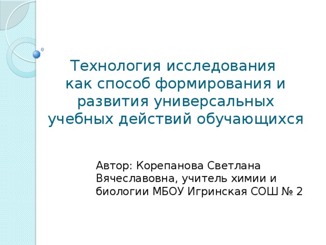 Технология исследования  как способ формирования и развития универсальных учебных действий обучающихся Автор: Корепанова Светлана Вячеславовна, учитель химии и биологии МБОУ Игринская СОШ № 2