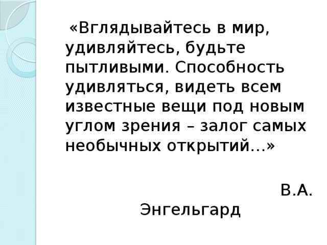 «Вглядывайтесь в мир, удивляйтесь, будьте пытливыми. Способность удивляться, видеть всем известные вещи под новым углом зрения – залог самых необычных открытий…»  В.А. Энгельгард