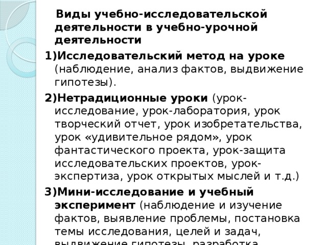 Виды учебно-исследовательской деятельности в учебно-урочной деятельности 1)Исследовательский метод на уроке (наблюдение, анализ фактов, выдвижение гипотезы). 2)Нетрадиционные уроки (урок-исследование, урок-лаборатория, урок творческий отчет, урок изобретательства, урок «удивительное рядом», урок фантастического проекта, урок-защита исследовательских проектов, урок-экспертиза, урок открытых мыслей и т.д.) 3)Мини-исследование и учебный эксперимент (наблюдение и изучение фактов, выявление проблемы, постановка темы исследования, целей и задач, выдвижение гипотезы, разработка методики исследования, проведение собственно исследования, анализ данных, выводы, защита результатов). 4)Домашнее задание исследовательского характера