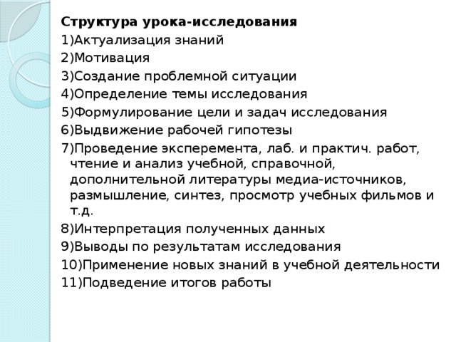 Структура урока-исследования 1)Актуализация знаний 2)Мотивация 3)Создание проблемной ситуации 4)Определение темы исследования 5)Формулирование цели и задач исследования 6)Выдвижение рабочей гипотезы 7)Проведение эксперемента, лаб. и практич. работ, чтение и анализ учебной, справочной, дополнительной литературы медиа-источников, размышление, синтез, просмотр учебных фильмов и т.д. 8)Интерпретация полученных данных 9)Выводы по результатам исследования 10)Применение новых знаний в учебной деятельности 11)Подведение итогов работы