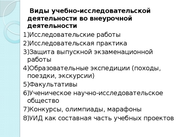 Виды учебно-исследовательской деятельности во внеурочной деятельности 1)Исследовательские работы 2)Исследовательская практика 3)Защита выпускной экзаменационной работы 4)Образовательные экспедиции (походы, поездки, экскурсии) 5)Факультативы 6)Ученическое научно-исследовательское общество 7)Конкурсы, олимпиады, марафоны 8)УИД как составная часть учебных проектов