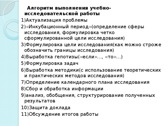 Алгоритм выполнения учебно-исследовательской работы 1)Актуализация проблемы 2)«Инкубационный период»(определение сферы исследования, формулировка четко сформулированной цели исследования) 3)Формулировка цели исследования(как можно строже обозначить границы исследования) 4)Выработка гепотизы(«если»…, «то»…) 5)Формулировка задач 6)Выработка методики(с использование теоретических и практических методов исследования) 7)Определение календарного плана исследования 8)Сбор и обработка информации 9)анализ, обобщения, структурирование полученных результатов 10)Защита доклада 11)Обсуждение итогов работы