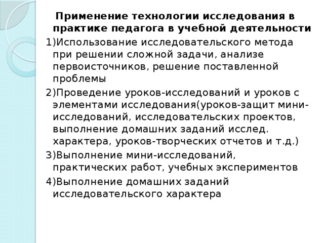 Применение технологии исследования в практике педагога в учебной деятельности 1)Использование исследовательского метода при решении сложной задачи, анализе первоисточников, решение поставленной проблемы 2)Проведение уроков-исследований и уроков с элементами исследования(уроков-защит мини-исследований, исследовательских проектов, выполнение домашних заданий исслед. характера, уроков-творческих отчетов и т.д.) 3)Выполнение мини-исследований, практических работ, учебных экспериментов 4)Выполнение домашних заданий исследовательского характера