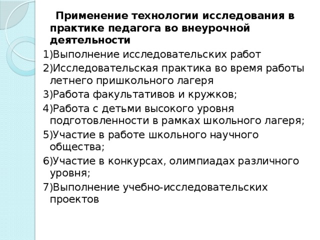 Применение технологии исследования в практике педагога во внеурочной деятельности 1)Выполнение исследовательских работ 2)Исследовательская практика во время работы летнего пришкольного лагеря 3)Работа факультативов и кружков; 4)Работа с детьми высокого уровня подготовленности в рамках школьного лагеря; 5)Участие в работе школьного научного общества; 6)Участие в конкурсах, олимпиадах различного уровня; 7)Выполнение учебно-исследовательских проектов