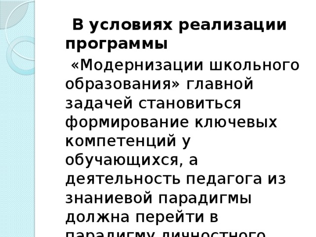 В условиях реализации программы  «Модернизации школьного образования» главной задачей становиться формирование ключевых компетенций у обучающихся, а деятельность педагога из знаниевой парадигмы должна перейти в парадигму личностного развития.