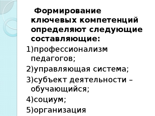 Формирование ключевых компетенций определяют следующие составляющие: 1)профессионализм педагогов; 2)управляющая система; 3)субъект деятельности – обучающийся; 4)социум; 5)организация образовательного процесса.