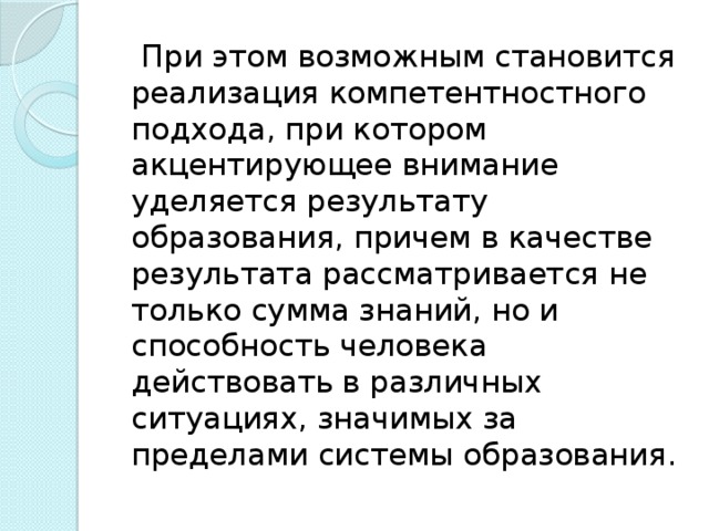 При этом возможным становится реализация компетентностного подхода, при котором акцентирующее внимание уделяется результату образования, причем в качестве результата рассматривается не только сумма знаний, но и способность человека действовать в различных ситуациях, значимых за пределами системы образования.