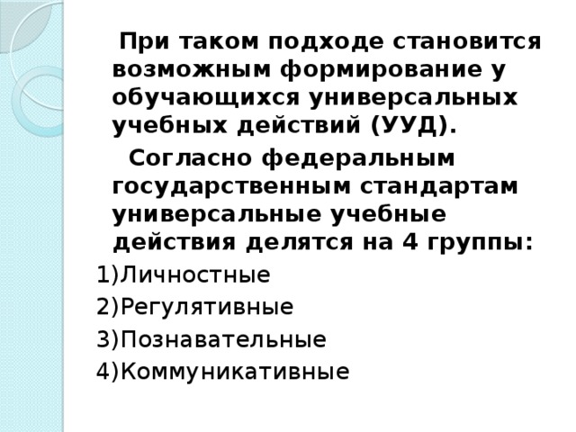 При таком подходе становится возможным формирование у обучающихся универсальных учебных действий (УУД).  Согласно федеральным государственным стандартам универсальные учебные действия делятся на 4 группы: 1)Личностные 2)Регулятивные 3)Познавательные 4)Коммуникативные