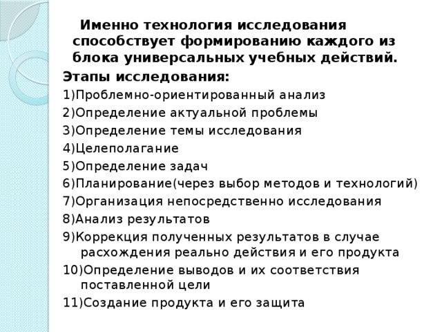 Именно технология исследования способствует формированию каждого из блока универсальных учебных действий. Этапы исследования: 1)Проблемно-ориентированный анализ 2)Определение актуальной проблемы 3)Определение темы исследования 4)Целеполагание 5)Определение задач 6)Планирование(через выбор методов и технологий) 7)Организация непосредственно исследования 8)Анализ результатов 9)Коррекция полученных результатов в случае расхождения реально действия и его продукта 10)Определение выводов и их соответствия поставленной цели 11)Создание продукта и его защита