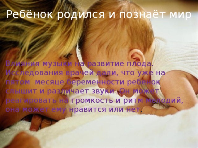 Ребёнок родился и познаёт мир Ребёнок родился и познаёт мир Влияния музыки на развитие плода. Исследования врачей дали, что уже на пятом месяце беременности ребенок слышит и различает звуки .Он может реагировать на громкость и ритм мелодий, она может ему нравится или нет .