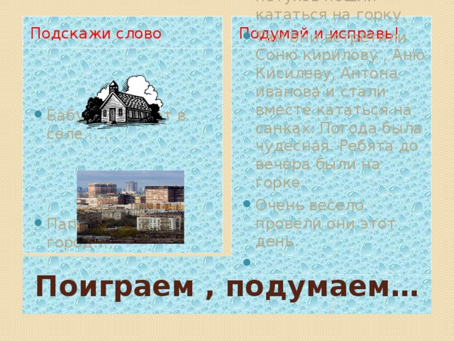 Подскажи слово Подумай и исправь! Бабушка живет в селе…… В воскресный день Петя зубов и саша петухов пошли кататься на горку. Там они встретили Соню кирилову , Аню Кисилеву, Антона иванова и стали вместе кататься на санках. Погода была чудесная. Ребята до вечера были на горке. Очень весело провели они этот день. Папа поехал в город….. Поиграем , подумаем…