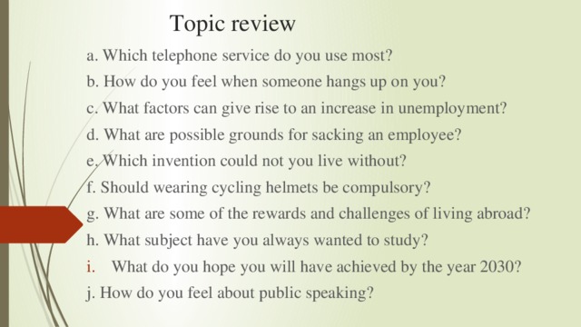 Topic review a. Which telephone service do you use most? b. How do you feel when someone hangs up on you? c. What factors can give rise to an increase in unemployment? d. What are possible grounds for sacking an employee? e. Which invention could not you live without? f. Should wearing cycling helmets be compulsory? g. What are some of the rewards and challenges of living abroad? h. What subject have you always wanted to study? What do you hope you will have achieved by the year 2030? j. How do you feel about public speaking?