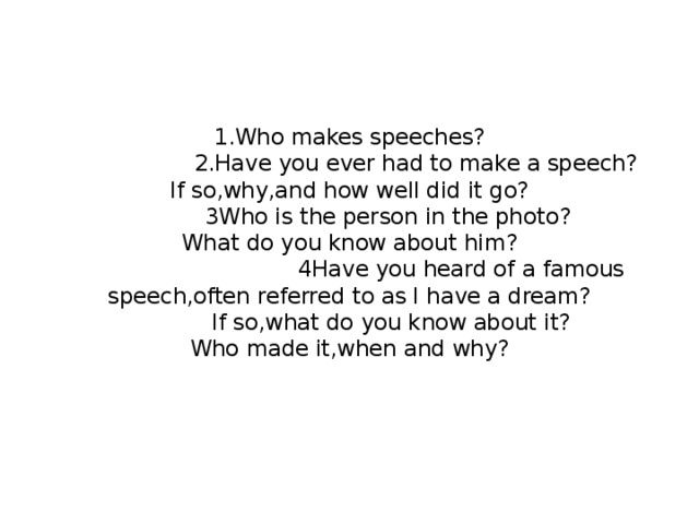 1.Who makes speeches?  2.Have you ever had to make a speech?  If so,why,and how well did it go?  3Who is the person in the photo?  What do you know about him?  4Have you heard of a famous speech,often referred to as I have a dream?  If so,what do you know about it?  Who made it,when and why?