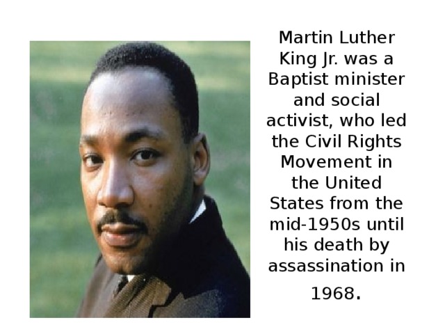 Martin Luther King Jr. was a Baptist minister and social activist, who led the Civil Rights Movement in the United States from the mid-1950s until his death by assassination in 1968 .