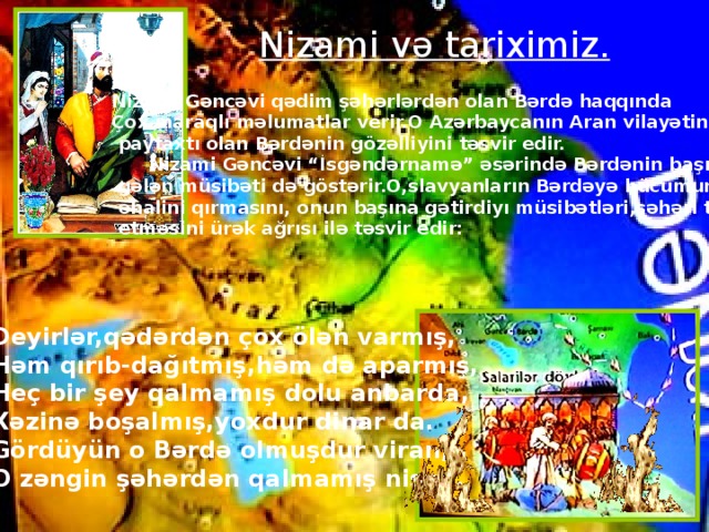 Nizami və tariximiz. Nizami Gəncəvi qədim şəhərlərdən olan Bərdə haqqında Çox maraqlı məlumatlar verir.O Azərbaycanın Aran vilayətinin  paytaxtı olan Bərdənin gözəlliyini təsvir edir.  Nizami Gəncəvi “İsgəndərnamə” əsərində Bərdənin başına  gələn müsibəti də göstərir.O,slavyanların Bərdəyə hücumunu,  əhalini qırmasını, onun başına gətirdiyı müsibətləri,şəhəri talan  etməsini ürək ağrısı ilə təsvir edir: Deyirlər,qədərdən çox ölən varmış, Həm qırıb-dağıtmış,həm də aparmış, Heç bir şey qalmamış dolu anbarda, Xəzinə boşalmış,yoxdur dinar da. Gördüyün o Bərdə olmuşdur viran, O zəngin şəhərdən qalmamış nişan.