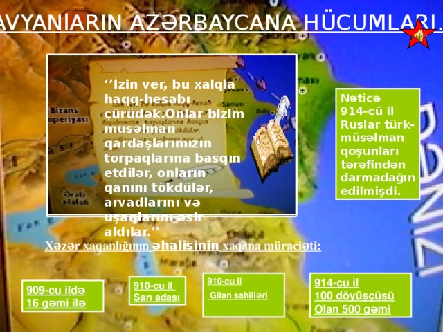 SlAVYANlARIN AZƏRBAYCANA HÜCUMLARI. ‘’ İzin ver, bu xalqla haqq-hesabı çürüdək.Onlar bizim müsəlman qardaşlarımızın torpaqlarına basqın etdilər, onların qanını tökdülər, arvadlarını və uşaqlarını əsir aldılar.’’ 910-cu il Gilan sahilləri  Nəticə 914-cü il Ruslar türk-müsəlman qoşunları tərəfindən darmadağın edilmişdi. Xəzər xaqanlığının əhalisinin xaqana müraciəti: 914-cu il 910-cu il  Gilan sahilləri 100 döyüşçüsü Olan 500 gəmi  910-cu il Sarı adası 909-cu ildə 16 gəmi ilə