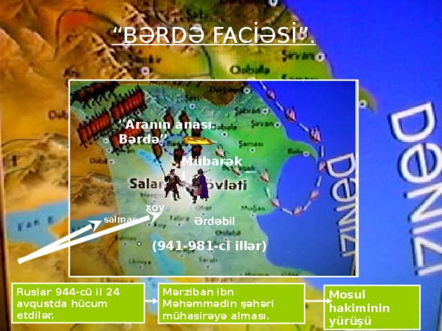 “ BƏRDƏ FACİƏSİ”. ‘’ Aranın anası Bərdə’’ Mübarəki xoy salmas Ərdəbil (941-981-ci illər) Ruslar 944-cü il 24 avqustda hücum etdilər. Mərziban ibn Məhəmmədin şəhəri mühasirəyə alması. Mosul hakiminin yürüşü