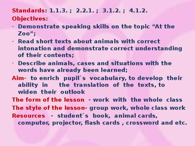 Standards : 1.1.3. ; 2.2.1. ; 3.1.2. ; 4.1.2. Objectives : Demonstrate speaking skills on the topic “At the Zoo”; Read short texts about animals with correct intonation and demonstrate correct understanding of their contents; Describe animals, cases and situations with the words have already been learned; Aim - to enrich pupil`s vocabulary, to develop their ability in  the translation of the texts, to widen their outlook The form of the lesson - work with the whole class The style of the lesson- group work, whole class work Resources  - student`s book, animal cards, computer, projector, flash cards , crossword and etc.